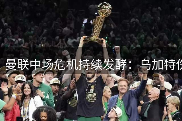 曼联中场危机持续发酵：乌加特伤退赛季，青训洗牌加速